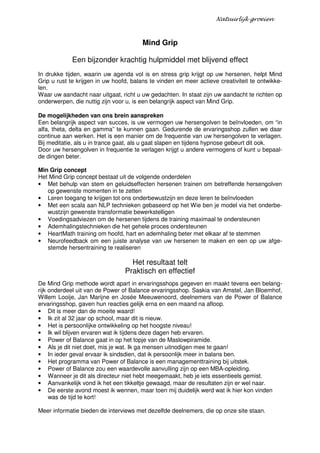 Natuurlijk groeien



                                        Mind Grip

             Een bijzonder krachtig hulpmiddel met blijvend effect
In drukke tijden, waarin uw agenda vol is en stress grip krijgt op uw hersenen, helpt Mind
Grip u rust te krijgen in uw hoofd, balans te vinden en meer actieve creativiteit te ontwikke-
len.
Waar uw aandacht naar uitgaat, richt u uw gedachten. In staat zijn uw aandacht te richten op
onderwerpen, die nuttig zijn voor u, is een belangrijk aspect van Mind Grip.

De mogelijkheden van ons brein aanspreken
Een belangrijk aspect van succes, is uw vermogen uw hersengolven te beïnvloeden, om “in
alfa, theta, delta en gamma” te kunnen gaan. Gedurende de ervaringsshop zullen we daar
continue aan werken. Het is een manier om de frequentie van uw hersengolven te verlagen.
Bij meditatie, als u in trance gaat, als u gaat slapen en tijdens hypnose gebeurt dit ook.
Door uw hersengolven in frequentie te verlagen krijgt u andere vermogens of kunt u bepaal-
de dingen beter.

Min Grip concept
Het Mind Grip concept bestaat uit de volgende onderdelen
• Met behulp van stem en geluidseffecten hersenen trainen om betreffende hersengolven
   op gewenste momenten in te zetten
• Leren toegang te krijgen tot ons onderbewustzijn en deze leren te beïnvloeden
• Met een scala aan NLP technieken gebaseerd op het Wie ben je model via het onderbe-
   wustzijn gewenste transformatie bewerkstelligen
• Voedingsadviezen om de hersenen tijdens de training maximaal te ondersteunen
• Ademhalingstechnieken die het gehele proces ondersteunen
• HeartMath training om hoofd, hart en ademhaling beter met elkaar af te stemmen
• Neurofeedback om een juiste analyse van uw hersenen te maken en een op uw afge-
   stemde hersentraining te realiseren

                                   Het resultaat telt
                                 Praktisch en effectief
De Mind Grip methode wordt apart in ervaringsshops gegeven en maakt tevens een belang-
rijk onderdeel uit van de Power of Balance ervaringsshop. Saskia van Amstel, Jan Bloemhof,
Willem Looije, Jan Marijne en Josée Meeuwenoord, deelnemers van de Power of Balance
ervaringsshop, gaven hun reacties gelijk erna en een maand na afloop.
• Dit is meer dan de moeite waard!
• Ik zit al 32 jaar op school, maar dit is nieuw.
• Het is persoonlijke ontwikkeling op het hoogste niveau!
• Ik wil blijven ervaren wat ik tijdens deze dagen heb ervaren.
• Power of Balance gaat in op het topje van de Maslowpiramide.
• Als je dit niet doet, mis je wat. Ik ga mensen uitnodigen mee te gaan!
• In ieder geval ervaar ik sindsdien, dat ik persoonlijk meer in balans ben.
• Het programma van Power of Balance is een managementtraining bij uitstek.
• Power of Balance zou een waardevolle aanvulling zijn op een MBA-opleiding.
• Wanneer je dit als directeur niet hebt meegemaakt, heb je iets essentieels gemist.
• Aanvankelijk vond ik het een tikkeltje gewaagd, maar de resultaten zijn er wel naar.
• De eerste avond moest ik wennen, maar toen mij duidelijk werd wat ik hier kon vinden
     was de tijd te kort!

Meer informatie bieden de interviews met dezelfde deelnemers, die op onze site staan.
 