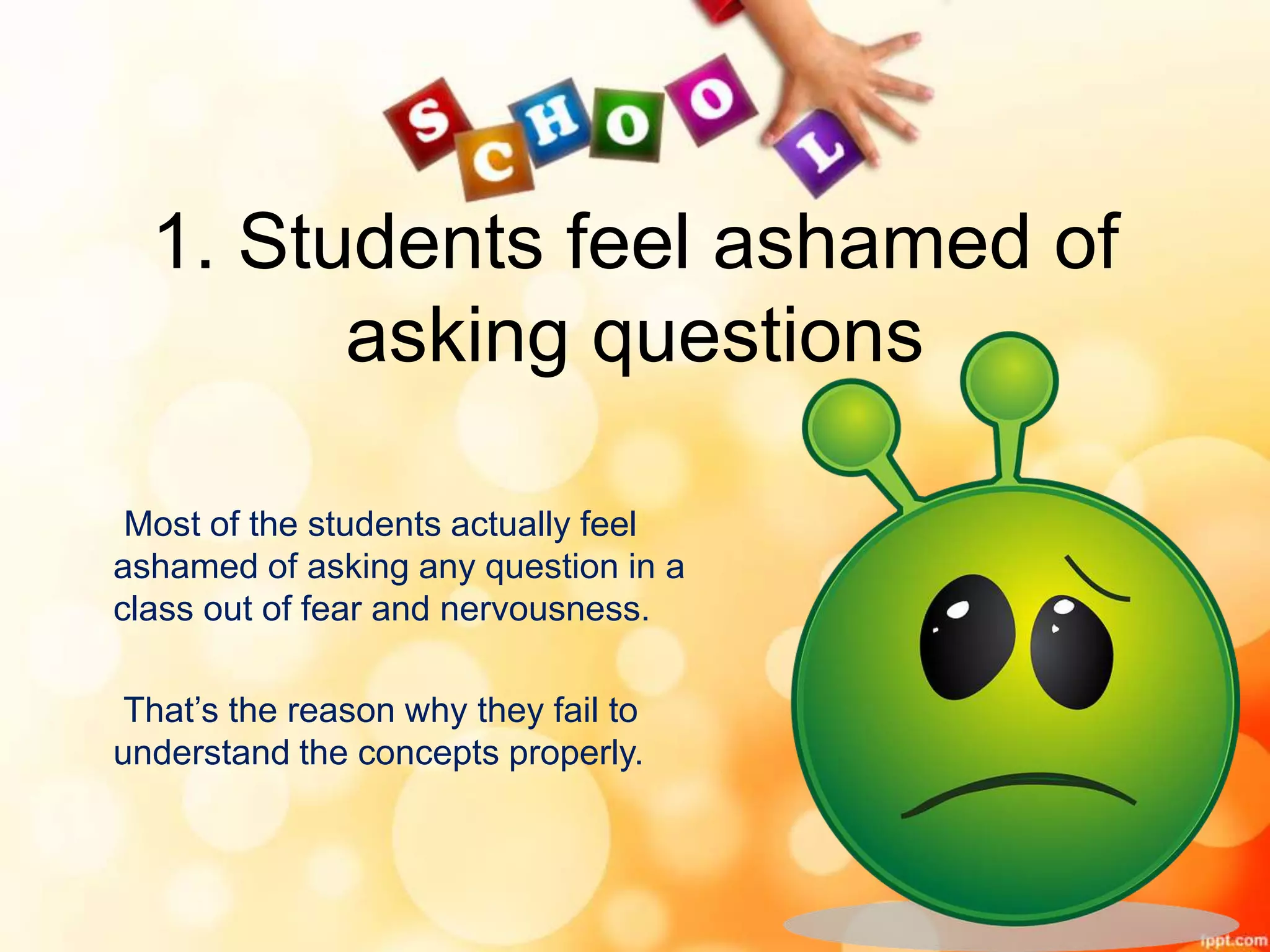 1. Students feel ashamed of
asking questions
Most of the students actually feel
ashamed of asking any question in a
class out of fear and nervousness.
That’s the reason why they fail to
understand the concepts properly.
 