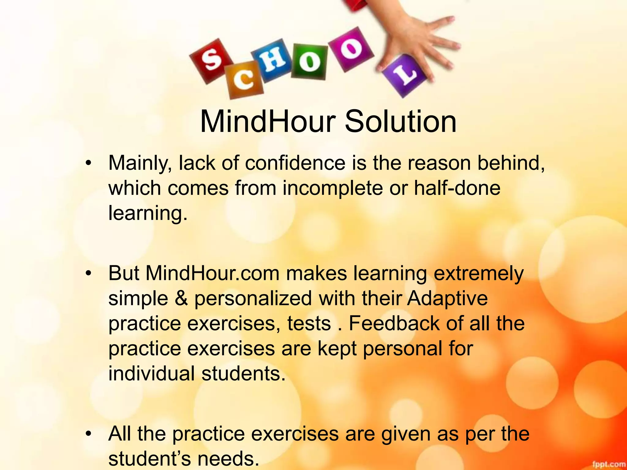 MindHour Solution
• Mainly, lack of confidence is the reason behind,
which comes from incomplete or half-done
learning.
• But MindHour.com makes learning extremely
simple & personalized with their Adaptive
practice exercises, tests . Feedback of all the
practice exercises are kept personal for
individual students.
• All the practice exercises are given as per the
student’s needs.
 