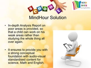 MindHour Solution
• In-depth Analysis Report on
poor areas is provided, so
that a child can work on his
weak areas rather than
studying the whole thing all
over again.
• It ensures to provide you with
a strong conceptual
foundation with audio-visual
standardised content for
science, Math and English.
 