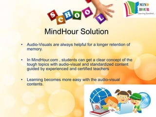 MindHour Solution
• Audio-Visuals are always helpful for a longer retention of
memory.
• In MindHour.com , students can get a clear concept of the
tough topics with audio-visual and standardized content
guided by experienced and certified teachers
• Learning becomes more easy with the audio-visual
contents.
 