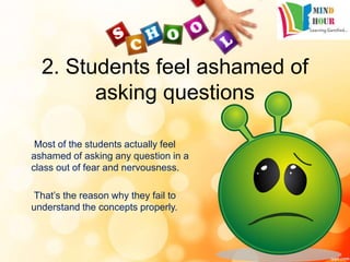 2. Students feel ashamed of
asking questions
Most of the students actually feel
ashamed of asking any question in a
class out of fear and nervousness.
That’s the reason why they fail to
understand the concepts properly.
 