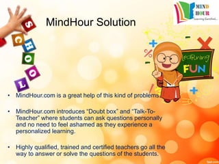 MindHour Solution
• MindHour.com is a great help of this kind of problems.
• MindHour.com introduces “Doubt box” and “Talk-To-
Teacher” where students can ask questions personally
and no need to feel ashamed as they experience a
personalized learning.
• Highly qualified, trained and certified teachers go all the
way to answer or solve the questions of the students.
 