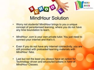 MindHour Solution
• Worry not students! MindHour brings to you a unique
concept of persolanised learning, where you do not have
any time boundation to learn.
• MindHour .com is your own private tutor. You just need to
connect your internet and that’s it.
• Even if you do not have any internet connectivity, you are
still provided with preloaded learning materials with
MindHour Tabs.
• Last but not the least you always have an option for
Technology driven and structured tuitions in form of
MindHour Classes.
 