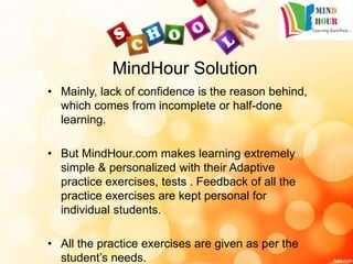 MindHour Solution
• Mainly, lack of confidence is the reason behind,
which comes from incomplete or half-done
learning.
• But MindHour.com makes learning extremely
simple & personalized with their Adaptive
practice exercises, tests . Feedback of all the
practice exercises are kept personal for
individual students.
• All the practice exercises are given as per the
student’s needs.
 