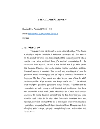 CRITICAL JOURNAL REVIEW
Mindina Della Amalia (19211141050)
Email : mindinadella.2019@student.uny.ac.id
ENGLIT J
A. INTRODUCTION
This paper would like to analyse about a journal entitled “ The Sound
Changing of English Loanwords in Indonesia Vocabulary” by Dellis Pratika.
In this journal the writer was discussing about the English loanwords whose
sounds were being modified from it‟s original pronunciation by the
Indonesian native speaker. The aim of this research was to get some proves
that there are differences between the original English vocabularies and their
loanwords version in Indonesia. This research also aimed to get to know the
processes behind the changing form of English loanwords vocabularies in
Indonesia. The data of this journal was taken from a video offered by VOA
Indonesia entitled “Kopi Indonesia dan Warga Muslim di AS”. This research
used descriptive qualitative approach to analyse the data. To confirm that the
vocabularies are really existed in both Indonesia and English, the writer chose
two dictionaries which were Oxford Dictionary and Kamus Besar Bahasa
Indonesia. In stating statement and analysing the data, the writer used some
theories which related to the topic taken from many references. From this
research, the writer concluded that all of the English loanword in Indonesia
vocabularies appeared differently from it‟s original form. The processes of it‟s
changing were syncope, paragog, monophthongization, assimilation, and
dissimilation.
 