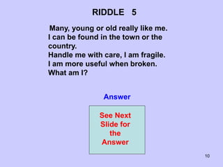 10
RIDDLE 5
Many, young or old really like me.
I can be found in the town or the
country.
Handle me with care, I am fragile.
I am more useful when broken.
What am I?
Answer
See Next
Slide for
the
Answer
 