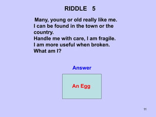 11
RIDDLE 5
Many, young or old really like me.
I can be found in the town or the
country.
Handle me with care, I am fragile.
I am more useful when broken.
What am I?
Answer
An Egg
 