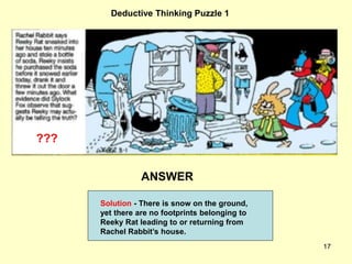 17
Deductive Thinking Puzzle 1
ANSWER
???
Solution - There is snow on the ground,
yet there are no footprints belonging to
Reeky Rat leading to or returning from
Rachel Rabbit’s house.
 