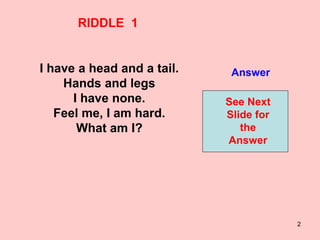 2
RIDDLE 1
I have a head and a tail.
Hands and legs
I have none.
Feel me, I am hard.
What am I?
Answer
See Next
Slide for
the
Answer
 