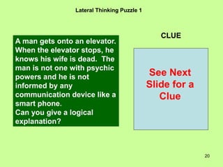 20
Lateral Thinking Puzzle 1
CLUE
A man gets onto an elevator.
When the elevator stops, he
knows his wife is dead. The
man is not one with psychic
powers and he is not
informed by any
communication device like a
smart phone.
Can you give a logical
explanation?
See Next
Slide for a
Clue
 