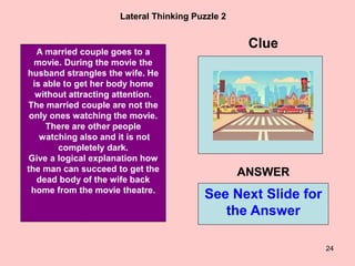 24
Lateral Thinking Puzzle 2
A married couple goes to a
movie. During the movie the
husband strangles the wife. He
is able to get her body home
without attracting attention.
The married couple are not the
only ones watching the movie.
There are other people
watching also and it is not
completely dark.
Give a logical explanation how
the man can succeed to get the
dead body of the wife back
home from the movie theatre.
Clue
See Next Slide for
the Answer
ANSWER
 