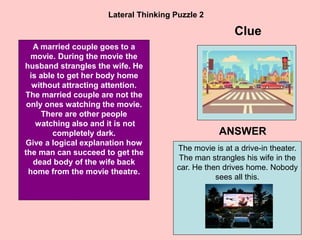 25
Lateral Thinking Puzzle 2
A married couple goes to a
movie. During the movie the
husband strangles the wife. He
is able to get her body home
without attracting attention.
The married couple are not the
only ones watching the movie.
There are other people
watching also and it is not
completely dark.
Give a logical explanation how
the man can succeed to get the
dead body of the wife back
home from the movie theatre.
Clue
ANSWER
The movie is at a drive-in theater.
The man strangles his wife in the
car. He then drives home. Nobody
sees all this.
 
