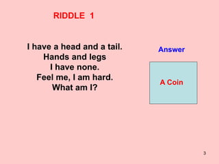 3
RIDDLE 1
I have a head and a tail.
Hands and legs
I have none.
Feel me, I am hard.
What am I?
Answer
A Coin
 
