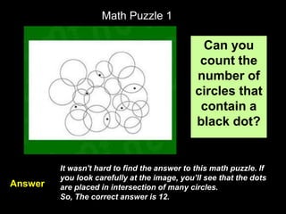 30
Math Puzzle 1
Can you
count the
number of
circles that
contain a
black dot?
It wasn't hard to find the answer to this math puzzle. If
you look carefully at the image, you’ll see that the dots
are placed in intersection of many circles.
So, The correct answer is 12.
Answer
 