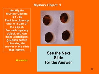 33
Mystery Object 1
Answer
See the Next
Slide
for the Answer
Identify the
Mystery Objects
# 1 - #5
Each is a close-up
shot of a part of
the object.
For each mystery
object, you can
make 3 intelligent
guesses before
checking the
answer at the slide
that follows.
 
