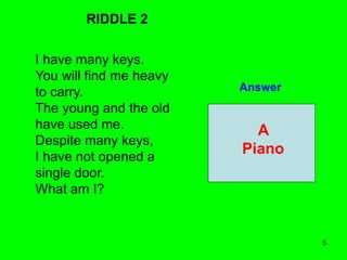 5
RIDDLE 2
I have many keys.
You will find me heavy
to carry.
The young and the old
have used me.
Despite many keys,
I have not opened a
single door.
What am I?
Answer
A
Piano
 