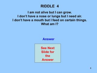 8
RIDDLE 4
I am not alive but I can grow.
I don’t have a nose or lungs but I need air.
I don’t have a mouth but I feed on certain things.
What am I?
Answer
See Next
Slide for
the
Answer
 