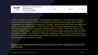 Ajaz | Insights for A2Z4.0 Research and Analytics Pvt. Ltd. 7/6/2024 5
25 May 2012 Basel, Switzerland. A philosophical exploration - Scientific understanding
and risk-based regulatory decisions on Quality by Design. How good are the scientific
explanations in regulatory submissions? Scientific explanations yield understanding; the
quality of explanations differs. What role can Chemometrics, Pharmacometrics, and
Econometrics play? Understanding multidisciplinary (cGMP, CMC, Clin. Pharm., Tox.,
Clinical, Public Health) perspectives on risk is essential. Opportunities are only when the
disciplinary divides are bridged. Within the regulatory realm, how we set specifications
and assess risk has progressed incrementally; at this rate, Vision 2020 may be expected to
be visible broadly over time by 2020.
Chemometrics, Pharmacometrics and Econometrics Dimensions_of_Quality by Desing | PPT
(slideshare.net)
 