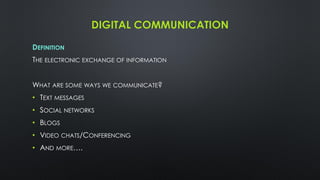 DIGITAL COMMUNICATION
DEFINITION
THE ELECTRONIC EXCHANGE OF INFORMATION
WHAT ARE SOME WAYS WE COMMUNICATE?
• TEXT MESSAGES
• SOCIAL NETWORKS
• BLOGS
• VIDEO CHATS/CONFERENCING
• AND MORE….
 