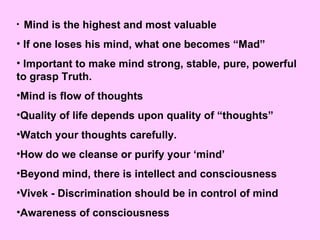 Mind is the highest and most valuable If one loses his mind, what one becomes “Mad” Important to make mind strong, stable, pure, powerful  to grasp Truth. Mind is flow of thoughts Quality of life depends upon quality of “thoughts” Watch your thoughts carefully. How do we cleanse or purify your ‘mind’ Beyond mind, there is intellect and consciousness Vivek - Discrimination should be in control of mind Awareness of consciousness 