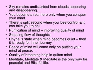 Sky remains undisturbed from clouds appearing and disappearing. You become a real hero only when you conquer your mind. There is split second when you lose control & it can take you to hell Purification of mind – improving quality of mind Stopping flow of thoughts- Dhyna is state when mind becomes quiet – then it is ready for inner journey Peace of mind will come only on putting your mind at peace. Quality of breathing help in quiten mind Meditate, Meditate & Meditate is the only way for peaceful and Blissful life. 