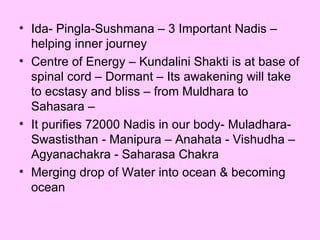 Ida- Pingla-Sushmana – 3 Important Nadis – helping inner journey Centre of Energy – Kundalini Shakti is at base of spinal cord – Dormant – Its awakening will take to ecstasy and bliss – from Muldhara to Sahasara – It purifies 72000 Nadis in our body- Muladhara- Swastisthan - Manipura – Anahata - Vishudha – Agyanachakra - Saharasa Chakra Merging drop of Water into ocean & becoming ocean 