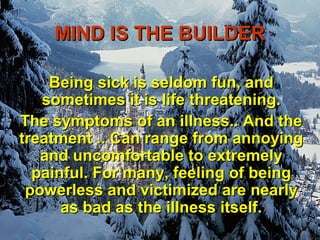 MIND IS THE BUILDER

    Being sick is seldom fun, and
   sometimes it is life threatening.
The symptoms of an illness.. And the
treatment .. Can range from annoying
   and uncomfortable to extremely
  painful. For many, feeling of being
 powerless and victimized are nearly
      as bad as the illness itself.
 