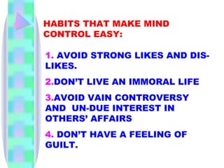 HABITS THAT MAKE MIND CONTROL EASY: 1.  AVOID STRONG LIKES AND DIS-LIKES. 2. DON’T LIVE AN IMMORAL LIFE 3. AVOID VAIN CONTROVERSY AND  UN-DUE INTEREST IN OTHERS’ AFFAIRS 4.  DON’T HAVE A FEELING OF GUILT. 