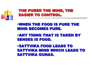THE PURER THE MIND, THE EASIER TO CONTROL. WHEN THE FOOD IS PURE THE MIND BECOMES PURE. ANY THING THAT IS TAKEN BY SENSES IS FOOD. SATTVIKA FOOD LEADS TO SATTVIKA MIND WHICH LEADS TO SATTVIKA GUNAS. 