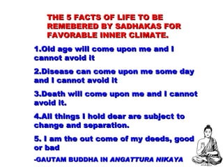 THE 5 FACTS OF LIFE TO BE REMEBERED BY SADHAKAS FOR FAVORABLE INNER CLIMATE. 1.Old age will come upon me and I cannot avoid it 2.Disease can come upon me some day and I cannot avoid it 3.Death will come upon me and I cannot avoid it. 4.All things I hold dear are subject to change and separation. 5. I am the out come of my deeds, good or bad - GAUTAM BUDDHA IN  ANGATTURA NIKAYA 