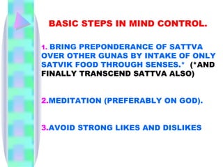 BASIC STEPS IN MIND CONTROL.  1.   BRING PREPONDERANCE OF SATTVA OVER OTHER GUNAS BY INTAKE OF ONLY SATVIK FOOD THROUGH SENSES.*   (*AND FINALLY TRANSCEND SATTVA ALSO) 2. MEDITATION (PREFERABLY ON GOD). 3. AVOID STRONG LIKES AND DISLIKES 