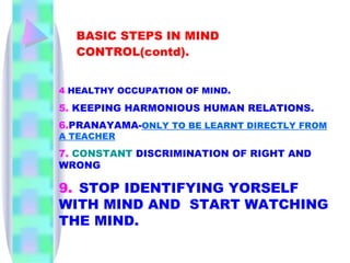 BASIC STEPS IN MIND CONTROL(contd).   4 . HEALTHY OCCUPATION OF MIND . 5.   KEEPING   HARMONIOUS HUMAN RELATIONS. 6. PRANAYAMA- ONLY TO BE LEARNT DIRECTLY FROM A TEACHER 7.   CONSTANT   DISCRIMINATION OF RIGHT AND WRONG 9.   STOP IDENTIFYING YORSELF WITH MIND AND  START WATCHING THE MIND. 