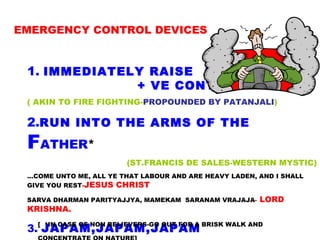 EMERGENCY CONTROL DEVICES 1.   IMMEDIATELY RAISE  A  + VE CONTRARY WAVE ( AKIN TO FIRE FIGHTING- PROPOUNDED   BY PATANJALI ) 2. RUN INTO THE ARMS OF THE   F ATHER * (ST.FRANCIS DE SALES-WESTERN MYSTIC) ...COME UNTO ME, ALL YE THAT LABOUR AND ARE HEAVY LADEN, AND I SHALL GIVE YOU REST - JESUS CHRIST SARVA DHARMAN PARITYAJJYA, MAMEKAM  SARANAM VRAJAJA -  LORD KRISHNA. 3.  JAPAM,JAPAM,JAPAM [  *IN CASE OF NON BELIEVERS-GO OUT FOR A BRISK WALK AND CONCENTRATE ON NATURE]   
