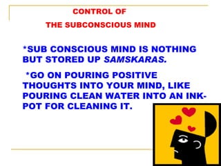 CONTROL OF THE SUBCONSCIOUS MIND *SUB CONSCIOUS MIND IS NOTHING BUT STORED UP  SAMSKARAS. *GO ON POURING POSITIVE THOUGHTS INTO YOUR MIND, LIKE POURING CLEAN WATER INTO AN INK-POT FOR CLEANING IT. 