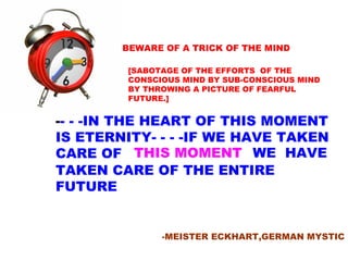 BEWARE OF A TRICK OF THE MIND [SABOTAGE OF THE EFFORTS  OF THE CONSCIOUS MIND BY SUB-CONSCIOUS MIND BY THROWING A PICTURE OF FEARFUL FUTURE.] - - -IN THE HEART OF THIS MOMENT IS ETERNITY- - - -IF WE HAVE TAKEN CARE OF  -MEISTER ECKHART,GERMAN MYSTIC THIS MOMENT WE  HAVE TAKEN CARE OF THE ENTIRE  FUTURE 