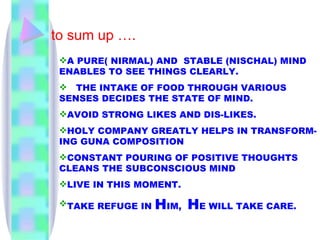to sum up …. A PURE( NIRMAL) AND  STABLE (NISCHAL) MIND ENABLES TO SEE THINGS CLEARLY. THE INTAKE OF FOOD THROUGH VARIOUS SENSES DECIDES THE STATE OF MIND. AVOID STRONG LIKES AND DIS-LIKES. HOLY COMPANY GREATLY HELPS IN TRANSFORM-ING GUNA COMPOSITION CONSTANT POURING OF POSITIVE THOUGHTS CLEANS THE SUBCONSCIOUS MIND LIVE IN THIS MOMENT. TAKE REFUGE IN  H IM,  H E WILL TAKE CARE. 
