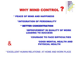 WHY MIND CONTROL  ? * BETTER CONCENTRATION * PEACE OF MIND AND HAPPINESS *INTEGRATION OF PERSONALITY * IMPROVEMENT IN QUALITY OF WORK LEADING TO SUCCESS * COURAGE TO FACE DIFFICULTIES * GOOD MENTAL HEALTH AND PHYSICAL HEALTH & * EXCELLENT HUMAN RELATIONS  AT HOME AND WORK PLACE 
