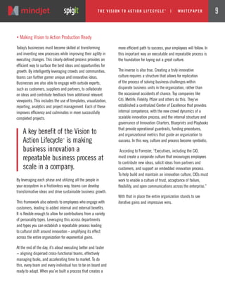 „ Making Vision to Action Production Ready
Today’s businesses must become skilled at transforming
and inventing new processes while improving their agility in
executing changes. This clearly defined process provides an
efficient way to surface the best ideas and opportunities for
growth. By intelligently leveraging crowds and communities,
teams can further garner unique and innovative ideas.
Businesses are also able to engage with outside experts,
such as customers, suppliers and partners, to collaborate
on ideas and contribute feedback from additional relevant
viewpoints. This includes the use of templates, visualization,
reporting, analytics and project management. Each of these
improves efficiency and culminates in more successfully
completed projects.
By leveraging each phase and utilizing all the people in
your ecosystem in a frictionless way, teams can develop
transformative ideas and drive sustainable business growth.
This framework also extends to employees who engage with
customers, leading to added internal and external benefits.
It is flexible enough to allow for contributions from a variety
of personality types. Leveraging this across departments
and types you can establish a repeatable process leading
to cultural shift around innovation - amplifying its effect
across the entire organization for exponential gains.
At the end of the day, it’s about executing better and faster
− aligning dispersed cross-functional teams, effectively
managing tasks, and accelerating time to market. To do
this, every team and every individual has to be on board and
ready to adapt. When you’ve built a process that creates a
more efficient path to success, your employees will follow. In
this important way an executable and repeatable process is
the foundation for laying out a great culture.
The inverse is also true. Creating a truly innovative
culture requires a structure that allows for replication
of the process of solving business challenges within
disparate business units in the organization, rather than
the occasional accidents of chance. Top companies like
Citi, Metlife, Fidelity, Pfizer and others do this. They’ve
established a centralized Center of Excellence that provides
internal competence, with the new crowd dynamics of a
scalable innovation process, and the internal structure and
governance of Innovation Charters, Blueprints and Playbooks
that provide operational guardrails, funding procedures,
and organizational metrics that guide an organization to
success. In this way, culture and process become symbiotic.
According to Forrester, “Executives, including the CIO,
must create a corporate culture that encourages employees
to contribute new ideas, solicit ideas from partners and
customers, and support an embedded innovation process.
To help build and maintain an innovation culture, CIOs must
work to enable a culture of trust, acceptance of failure,
flexibility, and open communications across the enterprise.”
With that in place the entire organization stands to see
iterative gains and impressive wins.
A key benefit of the Vision to
Action Lifecycle™
is making
business innovation a
repeatable business process at
scale in a company.
The Vi si on to Acti on Li fecycle
TM
| w hi tepaper 9
 