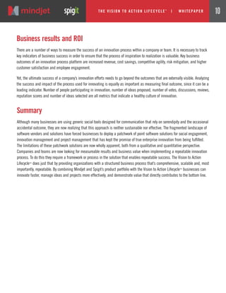 Summary
Although many businesses are using generic social tools designed for communication that rely on serendipity and the occasional
accidental outcome, they are now realizing that this approach is neither sustainable nor effective. The fragmented landscape of
software vendors and solutions have forced businesses to deploy a patchwork of point software solutions for social engagement,
innovation management and project management that has kept the promise of true enterprise innovation from being fulfilled.
The limitations of these patchwork solutions are now wholly apparent, both from a qualitative and quantitative perspective.
Companies and teams are now looking for measureable results and business value when implementing a repeatable innovation
process. To do this they require a framework or process in the solution that enables repeatable success. The Vision to Action
Lifecycle™ does just that by providing organizations with a structured business process that’s comprehensive, scalable and, most
importantly, repeatable. By combining Mindjet and Spigit’s product portfolio with the Vision to Action Lifecycle™ businesses can
innovate faster, manage ideas and projects more effectively, and demonstrate value that directly contributes to the bottom line.
Business results and ROI
There are a number of ways to measure the success of an innovation process within a company or team. It is necessary to track
key indicators of business success in order to ensure that the process of inspiration to realization is valuable. Key business
outcomes of an innovation process platform are increased revenue, cost savings, competitive agility, risk mitigation, and higher
customer satisfaction and employee engagement.
Yet, the ultimate success of a company’s innovation efforts needs to go beyond the outcomes that are externally visible. Analyzing
the success and impact of the process used for innovating is equally as important as measuring final outcome, since it can be a
leading indicator. Number of people participating in innovation, number of ideas proposed, number of votes, discussions, reviews,
reputation scores and number of ideas selected are all metrics that indicate a healthy culture of innovation.
The Vi si on to Acti on Li fecycle
TM
| w hi tepaper 10
 