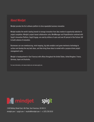 1160 Battery Street East, 4th Floor, San Francisco, CA 94111
mindjet.com | spigit.com | results@mindjet.com | +1.925.230.9310
About Mindjet
Mindjet provides the first software platform to drive repeatable business innovation.
Mindjet enables the world’s leading brands to manage innovation from idea creation to opportunity selection to
project completion. Mindjet’s project-based collaboration suite, MindManager and ProjectDirector combined with
Spigit’s Innovation Platform, Spigit Engage, are used by millions of users and over 83 percent of the Fortune 100
to build cultures of innovation.
Businesses can use crowdsourcing, mind mapping, big data analytics and game mechanics technology to
surface and develop the very best ideas, and then bring those ideas to market with a purpose-driven project
management suite.
Mindjet is headquartered in San Francisco with offices throughout the United States, United Kingdom, France,
Germany, Japan and Australia.
For more information, visit www.mindjet.com and www.spigit.com.
 