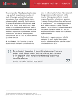 The current generation of Social Business tools has missed
a huge opportunity to impact business innovation and
results. By focusing on functionality that emphasizes
communications, they’ve omitted the required structure
and process needed to meaningfully affect the business.
The prevalent Social Business products have been heavy
on the “social” and light on the “business” which wears
thin after the initial novelty passes. Reportedly, “only 25%
of organizations have gone past the use of a generic social
media tool to step up to one that has dedicated innovation
capabilities built in or added on,” even though more
sophisticated tools exist.6
As a result the software often ends
up as trendy shelf-ware.
Not surprisingly, only 39% of companies use a social
platform with dedicated ideation capabilities built-in or
6
Ibid.
7
Chip Gliedman, Forrester Report: CIOs Are Not Ready To Support Business Innovation, February 2013.
8
Alex Cullen, Forrester Playbook: Drive Process Innovation Using BPM Technologies, Methods, and COEs, April 2013.
9
Ibid.
added on.7
And when used as the basis of idea development,
these general communication tools severely limit the
innovation that companies can effectively manage to
completion. Many existing technologies and approaches
“create silos of implementations, without agile frameworks
for managing change.”8
These immature programs operate
within business departments – such as IT, sales and
marketing – forcing companies to manage innovation within
the same silos that their technologies force them into.
Without a holistic approach leveraged across organizations,
opportunities are lost.
What remains is a corporate environment that, while
cognizant of the need to develop “clear processes,
incentives, and governance for their innovation programs”9
,
is simply ill-equipped to do so.
The vast majority of executives, 93 percent, hitch their company’s long-term
success to their ability to innovate but at the same time, less than one out
of five (18 percent) believe their own innovation strategy is delivering a
competitive advantage.
Accenture, “Why Low Risk Innovation is Costly”, May 2013
The Vi si on to Acti on Li fecycle
TM
| w hi tepaper 2
 