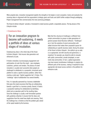 Crowdsourcing ideas is the initial step of the Vision
to Action Lifecycle™ that ensures idea generation and
refinement at scale.
It fosters innovation, by encouraging engagement and
participation at scale from the crowd – your employees,
customers, partners and vendors. The process of crowd
innovation is usually most successful when people are
challenged to collaborate in a purposeful, structured social
platform to solve a specific business problem, rather than
creating a wide open “digital suggestion box” of ideas. This
“challenge” style of collaboration has several benefits.
First, it is typically sponsored by a business stakeholder
that gives the crowd assurance that they are collaborating
towards a goal that is a business priority. Second, it fosters
a purposeful roadmap for collaboration by identifying
intent and an execution path for the resulting ideas.
Since the challenge is usually a well formulated question
with guidelines attached, it ensures that the ideas and
suggestions from the crowd have depth and meaning. Third,
the challenge has a timeline so that the problem gets solved
at the speed needed by the business.
Note that this structure of challenges is different from
simple communities (or groups in older generations of
general purpose Social Business Software). “Challenges”
are in fact the evolution of social communities with
added structure that makes them purposeful spaces for
collaborating on specific business needs. During this phase
of the Vision to Action Lifecycle™
, the ability to go as wide
is as appropriate, but with security and governance, is
important. For example, you should be able to innovate
with public communities, private (employee), or even
invite-only communities. In fact, a global organization
may have several simultaneous challenges in progress by
different parts of the business, making it important to have
appropriate role-based access controls in the platform for
enterprise scale.
When properly done, innovation management exploits the strengths of all players in one’s ecosystem, tracks and evaluates the
incoming ideas in alignment with the organization’s strategic goals and funds and staffs further analysis through prototyping.
Project management then commercializes the most promising prototypes.
The Vision to Action Lifecycle™
provides a framework to make business growth a repeatable process. The key phases of the
Lifecycle include:
For an innovation program to
become self-sustaining, it needs
a portfolio of ideas at various
stages of incubation.
„ Crowdsource Ideas
The Vi si on to Acti on Li fecycle
TM
| w hi tepaper 5
 