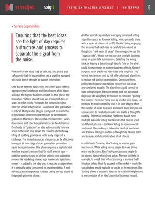 While only a few ideas may be selected, this phase also
safeguards that the organization has a pipeline equipped
with solid bench strength to support innovation.
Once you’ve received ideas from the crowd, you’ll need to
aggregate your knowledge and then discern which ideas
will have the highest business impact. In this phase, the
Innovation Platform should help you accomplish this at
scale, in order to help “separate the innovation signal
from the social activity noise.” Automated idea graduation
is critical. Multiple idea stages (configured to match the
organization’s innovation process) can be defined with
graduation thresholds. The number of crowd votes, views,
discussions and other key parameters can be defined as
thresholds to “graduate” an idea automatically from one
stage to the next. This allows the crowd to do the heavy
lifting of spotting good ideas in the early stages of a
challenge. The limited resources of experts can be effectively
leveraged at later stages to set graduation parameters
based on expert review. This phase requires a sophisticated
workflow engine to ensure that the right level of rigor –
objective scoring based on defined criteria and subjective
reviews like marketing review, legal review and operations
review – is added to the idea once it reaches a stage where
it is seriously being considered for implementation. A well-
defined graduation process is key to taking an idea closer to
the project-planning phase.
Another critical capability is leveraging advanced voting
algorithms such as Pairwise Voting, which presents users
with a series of choices (A or B?). Besides being engaging
this ensures that each idea is carefully considered. A
thoughtful “rank order of ideas” then emerges versus the
“popular vote”, which may not surface the right business
ideas or ignore late submissions. Selecting the wrong
idea, or leaving a breakthrough idea to “die on the vine”,
could have unknown or adverse business effects. General-
purpose social platforms often have only simplistic “up”
voting mechanisms and do not offer advanced algorithms
to reduce risk during idea selection. Deep algorithms
behind the Pairwise mechanism ensure that all ideas
are considered equally. The algorithm should correct for
user voting fatigue, transitive errors and use advanced
Bayesian vote weighting techniques to eliminate “gaming
the system”. Pairwise voting can be used at any stage, but
perhaps its most compelling use is in later stages when
the number of ideas has been winnowed down and you call
upon experts to carefully consider and create a thoughtful
ranking. Enterprise Innovation Platforms should have
multiple available voting mechanisms that can be used
at different phases – Up/Down Voting to discern overall
sentiment, Star-ranking to determine depth of sentiment,
and Pairwise Voting to surface a thoughtfully ranked order
and ensure careful consideration of all choices.
In addition to Pairwise, Idea Trading is another great
mechanism. While voting forces people to make binary
yes or no decisions, Idea Trading encourages people to
be earnest about what drives value. They are unlikely for
example, to invest their virtual currency in an idea that’s
frivolous or less likely to succeed in the market− much like
stockbrokers would evaluate to stocks in the exchange. Idea
Trading allows a subset of ideas to be carefully weighed and
is one predictor of an idea’s potential business impact.
Ensuring that the best ideas
see the light of day requires
a structure and process to
separate the signal from
the noise.
„ Surface Opportunities
The Vi si on to Acti on Li fecycle
TM
| w hi tepaper 6
 