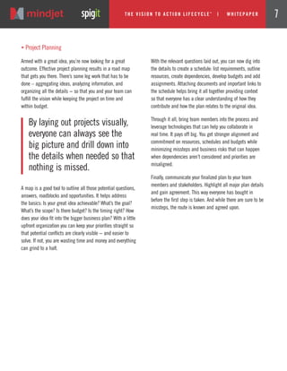 A map is a good tool to outline all those potential questions,
answers, roadblocks and opportunities. It helps address
the basics: Is your great idea achievable? What’s the goal?
What’s the scope? Is there budget? Is the timing right? How
does your idea fit into the bigger business plan? With a little
upfront organization you can keep your priorities straight so
that potential conflicts are clearly visible − and easier to
solve. If not, you are wasting time and money and everything
can grind to a halt.
With the relevant questions laid out, you can now dig into
the details to create a schedule: list requirements, outline
resources, create dependencies, develop budgets and add
assignments. Attaching documents and important links to
the schedule helps bring it all together providing context
so that everyone has a clear understanding of how they
contribute and how the plan relates to the original idea.
Through it all, bring team members into the process and
leverage technologies that can help you collaborate in
real time. It pays off big. You get stronger alignment and
commitment on resources, schedules and budgets while
minimizing missteps and business risks that can happen
when dependencies aren’t considered and priorities are
misaligned.
Finally, communicate your finalized plan to your team
members and stakeholders. Highlight all major plan details
and gain agreement. This way everyone has bought in
before the first step is taken. And while there are sure to be
missteps, the route is known and agreed upon.
By laying out projects visually,
everyone can always see the
big picture and drill down into
the details when needed so that
nothing is missed.
„ Project Planning
Armed with a great idea, you’re now looking for a great
outcome. Effective project planning results in a road map
that gets you there. There’s some leg work that has to be
done – aggregating ideas, analyzing information, and
organizing all the details − so that you and your team can
fulfill the vision while keeping the project on time and
within budget.
The Vi si on to Acti on Li fecycle
TM
| w hi tepaper 7
 