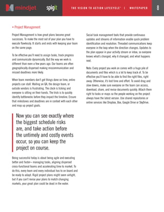 „ Project Management
Project Management is how great plans become great
successes. To make the most out of your plan you have to
execute flawlessly. It starts and ends with keeping your team
on the same page.
To be effective you’ll need to assign tasks, track progress
and communicate dynamically. But the way we work is
different than even a few years ago. Our teams are often
geographically dispersed making miscommunication and
missed deadlines more likely.
When team members don’t get things done on time, entire
projects can stall. Waiting on QA, the design team, or
outside vendors is frustrating. The clock is ticking and
everyone is sitting on their hands. The trick is to quickly
identify bottlenecks before they impact the timeline. Ensure
that milestones and deadlines are in context with each other
and map up project goals.
Social task management tools that provide continuous
updates and streams of information enable quick problem
identification and resolution. Threaded communications keep
everyone in the loop when the direction changes. Updates to
the plan appear in your activity stream or inbox, so everyone
knows what’s changed, why it changed, and what happens
next.
Note: Every project you work on comes with a huge pile of
documents and files which is a lot to keep track of. To be
effective you’ll have to be able to find the right files, right
away. Otherwise, it’s lost time and effort. To avoid drag and
slow downs, make sure everyone on the team can access,
download, share, and revise documents quickly. Attach them
right to tasks or maps so the people working on the project
always have the latest version. Use shared repositories or
online services like Dropbox, Box, Google Drive or SkyDrive.
Now you can see exactly where
the biggest schedule risks
are, and take action before
the untimely and costly events
occur, so you can keep the
project on course.
Being successful today is about being agile and executing
better and faster− managing tasks, aligning dispersed
cross-functional teams and accelerating time to market. To
do this, every team and every individual has to on board and
be ready to adapt. Rigid project plans might seem airtight,
but if you can’t revise your plans to match changing
markets, your great plan could be dead in the water.
The Vi si on to Acti on Li fecycle
TM
| w hi tepaper 8
 