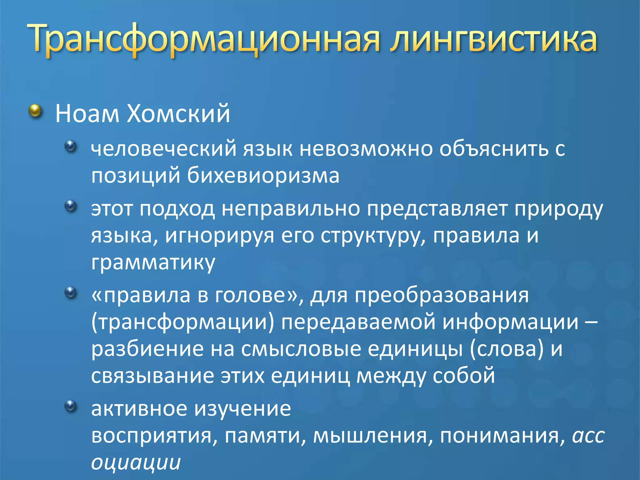 Трансформационная лингвистикаНоам Хомский человеческий язык невозможно объяснить с позиций бихевиоризмаэтот подход неправильно представляет природу языка, игнорируя его структуру, правила и грамматику«правила в голове», для преобразования (трансформации) передаваемой информации – разбиение на смысловые единицы (слова) и связывание этих единиц между собойактивное изучение восприятия, памяти, мышления, понимания, ассоциации