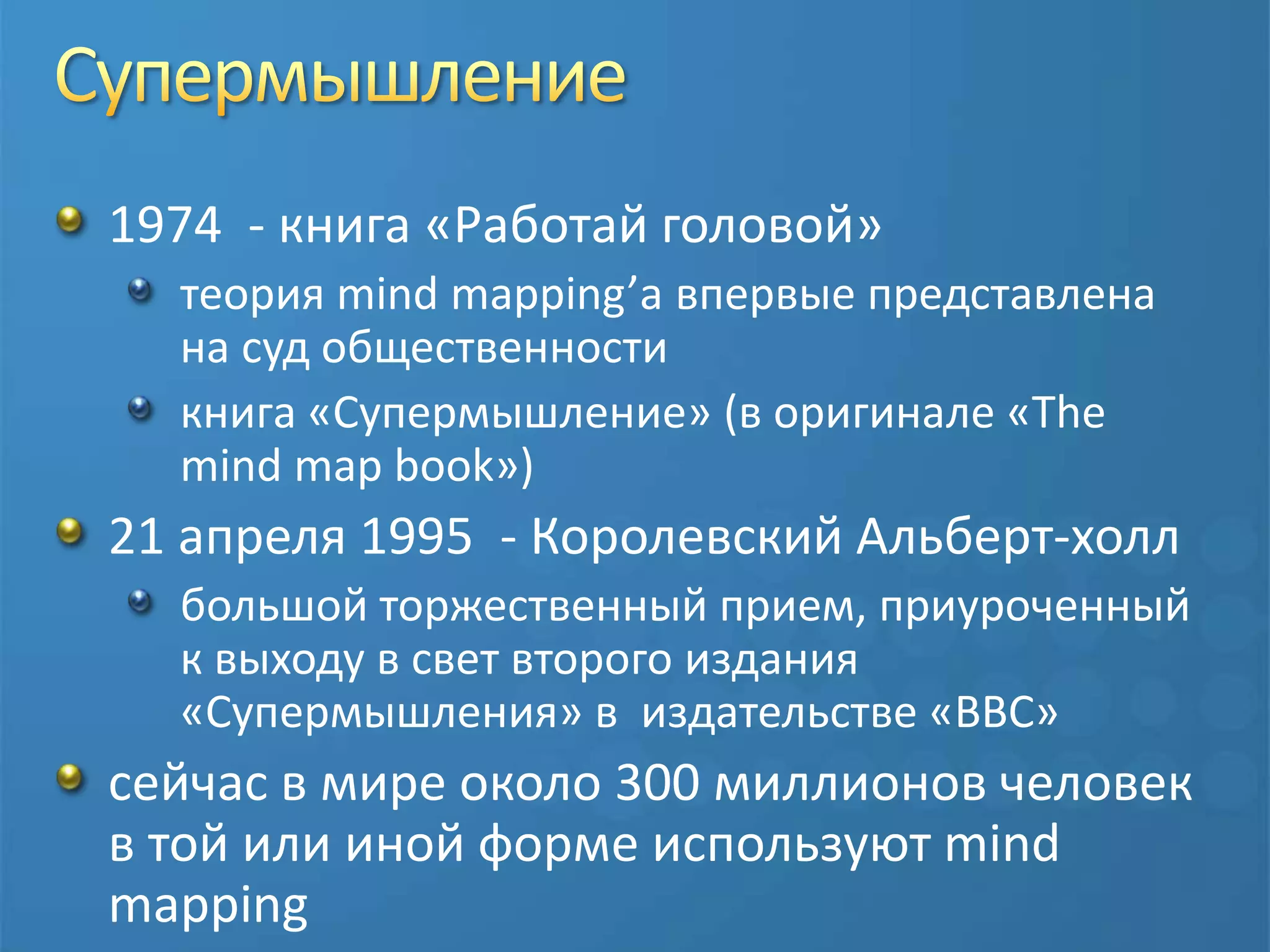 Супермышление1974  - книга «Работай головой»теория mind mapping’а впервые представлена на суд общественностикнига «Супермышление» (в оригинале «The mind map book»)21 апреля 1995  - Королевский Альберт-холлбольшой торжественный прием, приуроченный к выходу в свет второго издания «Супермышления» в  издательстве «BBC»сейчас в мире около 300 миллионов человек в той или иной форме используют mind mapping