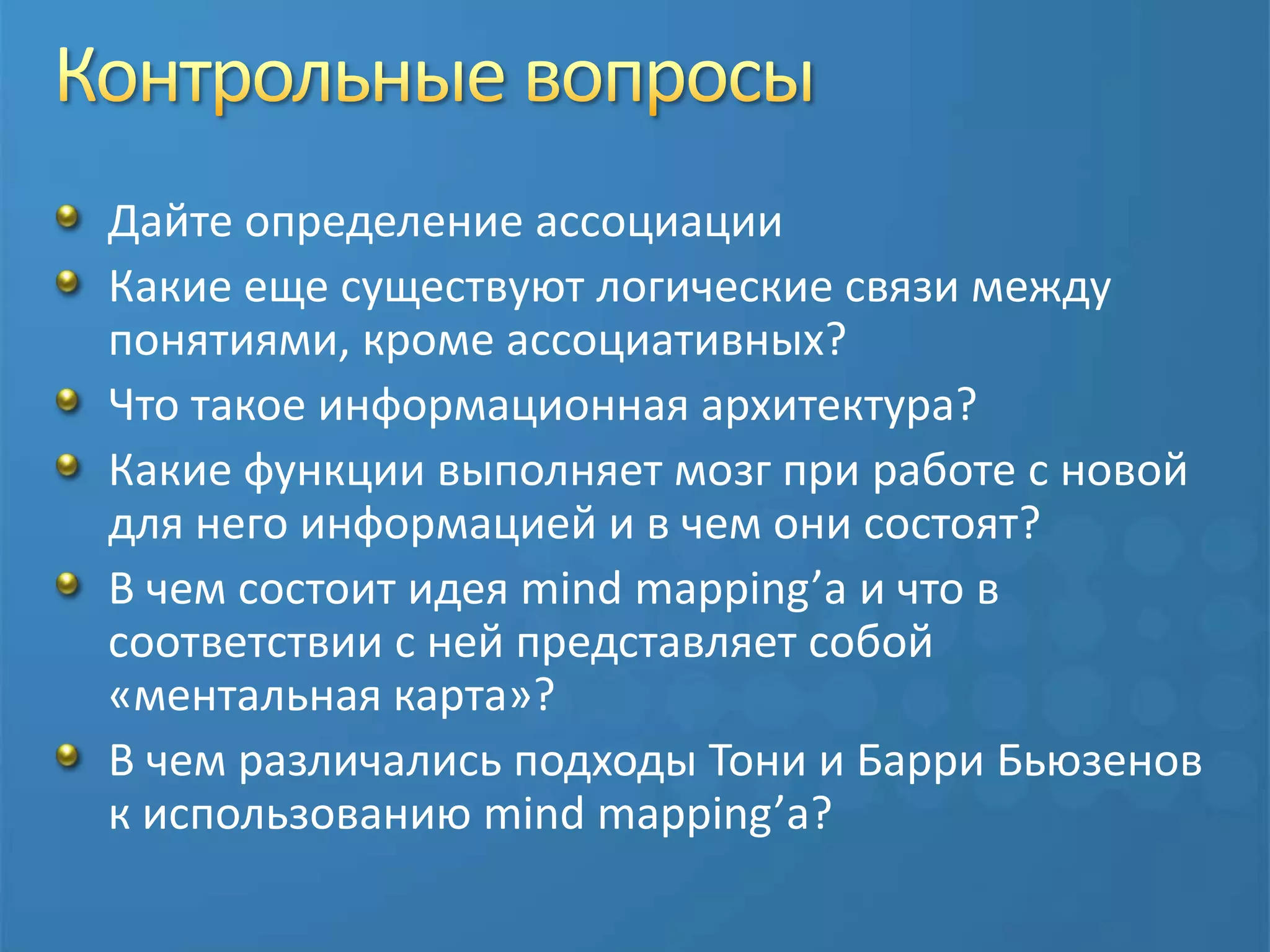 Контрольные вопросыДайте определение ассоциацииКакие еще существуют логические связи между понятиями, кроме ассоциативных?Что такое информационная архитектура?Какие функции выполняет мозг при работе с новой для него информацией и в чем они состоят?В чем состоит идея mind mapping’а и что в соответствии с ней представляет собой «ментальная карта»?В чем различались подходы Тони и Барри Бьюзенов к использованию mind mapping’а?