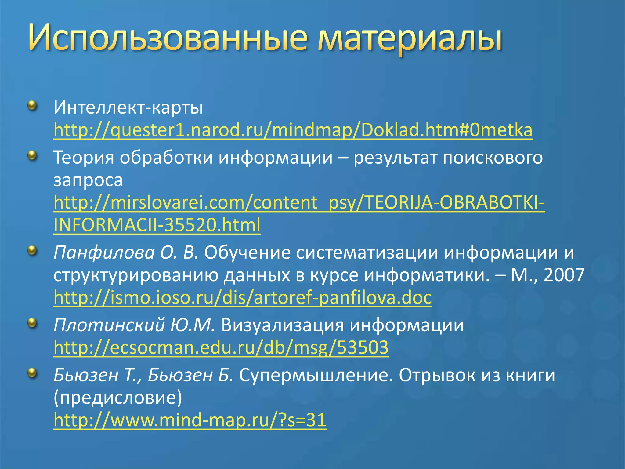 Использованные материалыИнтеллект-картыhttp://quester1.narod.ru/mindmap/Doklad.htm#0metkaТеория обработки информации– результат поискового запросаhttp://mirslovarei.com/content_psy/TEORIJA-OBRABOTKI-INFORMACII-35520.htmlПанфилова О. В. Обучение систематизации информации и структурированию данных в курсе информатики. – М., 2007http://ismo.ioso.ru/dis/artoref-panfilova.docПлотинский Ю.М. Визуализация информацииhttp://ecsocman.edu.ru/db/msg/53503Бьюзен Т., Бьюзен Б. Супермышление. Отрывок из книги (предисловие)http://www.mind-map.ru/?s=31